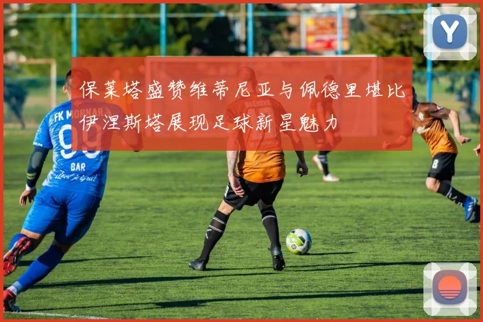 保莱塔盛赞维蒂尼亚与佩德里堪比伊涅斯塔展现足球新星魅力