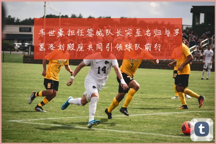 韦世豪担任蓉城队长实至名归与罗慕洛刘殿座共同引领球队前行