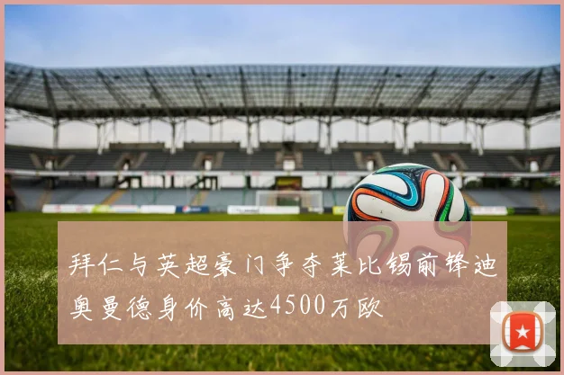 拜仁与英超豪门争夺莱比锡前锋迪奥曼德身价高达4500万欧
