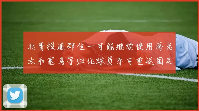 北青报道邵佳一可能继续使用蒋光太和塞鸟等归化球员李可重返国足需进一步沟通