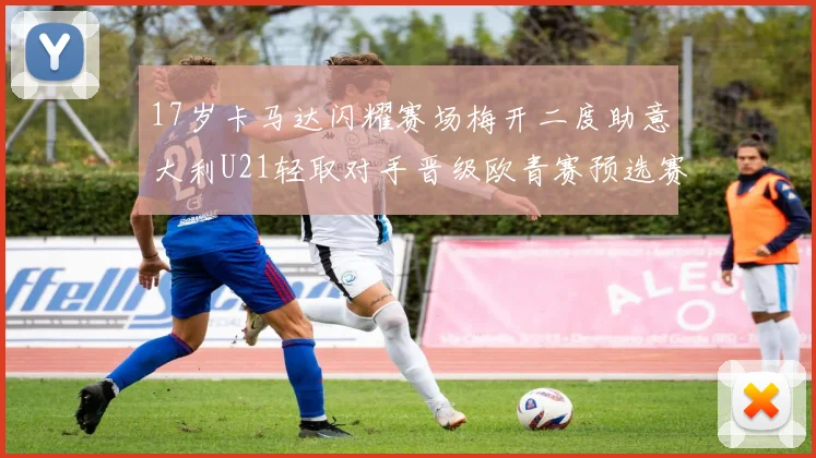 17岁卡马达闪耀赛场梅开二度助意大利U21轻取对手晋级欧青赛预选赛