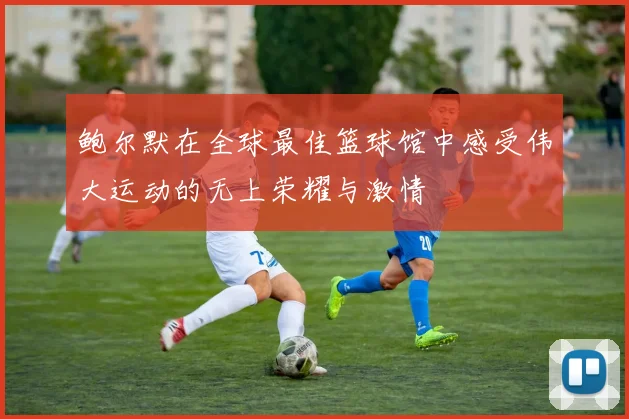 鲍尔默在全球最佳篮球馆中感受伟大运动的无上荣耀与激情