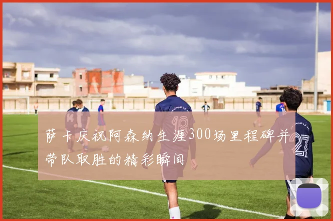 萨卡庆祝阿森纳生涯300场里程碑并带队取胜的精彩瞬间