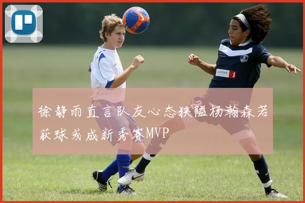 徐静雨直言队友心态狭隘杨瀚森若获球或成新秀赛MVP