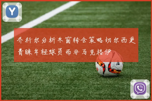 乔科尔分析冬窗转会策略切尔西更青睐年轻球员而非马克格伊