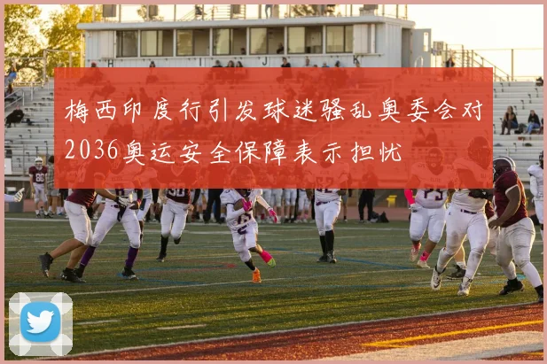 梅西印度行引发球迷骚乱奥委会对2036奥运安全保障表示担忧