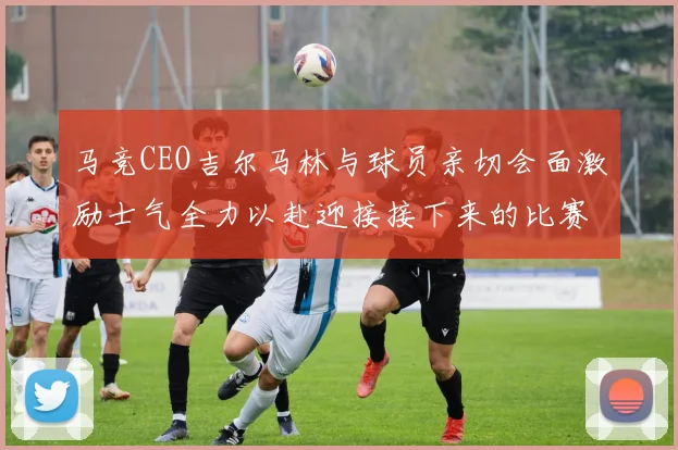 马竞CEO吉尔马林与球员亲切会面激励士气全力以赴迎接接下来的比赛