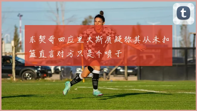 东契奇回应里夫斯质疑称其从未扣篮直言对方只是个喷子