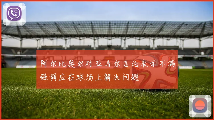 阿尔比奥尔对亚马尔言论表示不满强调应在球场上解决问题