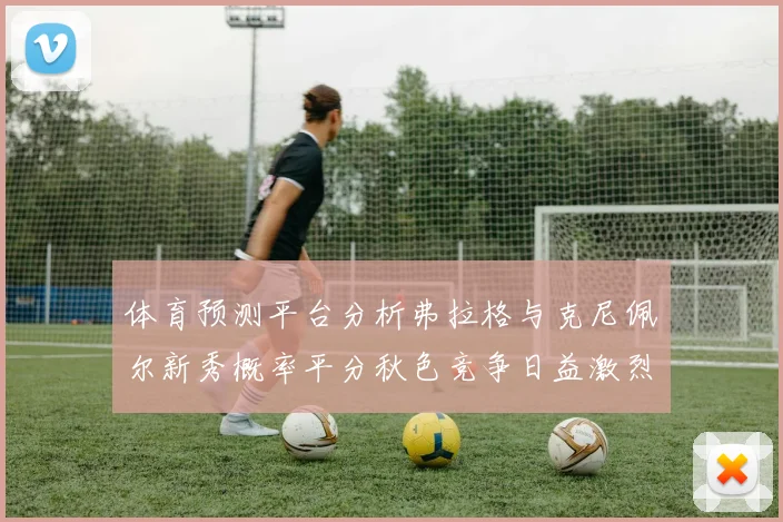 体育预测平台分析弗拉格与克尼佩尔新秀概率平分秋色竞争日益激烈