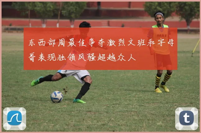 东西部周最佳争夺激烈文班和字母哥表现独领风骚超越众人