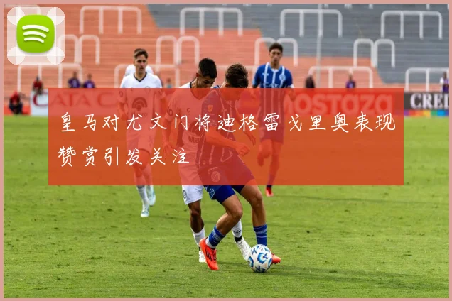 皇马对尤文门将迪格雷戈里奥表现赞赏引发关注