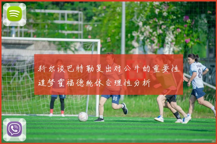 科尔谈巴特勒复出对公牛的重要性追梦霍福德轮休合理性分析