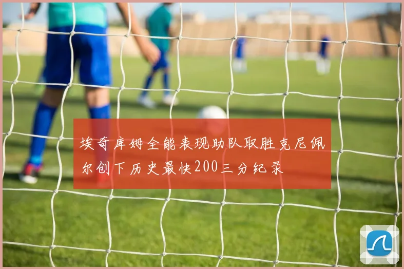 埃奇库姆全能表现助队取胜克尼佩尔创下历史最快200三分纪录