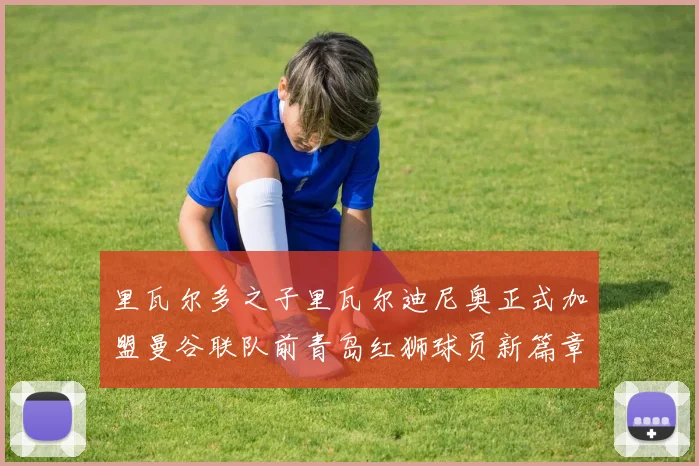 里瓦尔多之子里瓦尔迪尼奥正式加盟曼谷联队前青岛红狮球员新篇章开启