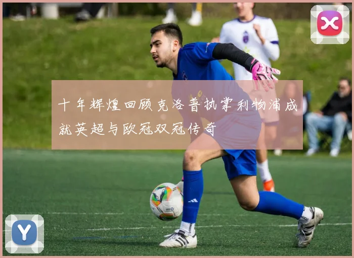 十年辉煌回顾克洛普执掌利物浦成就英超与欧冠双冠传奇