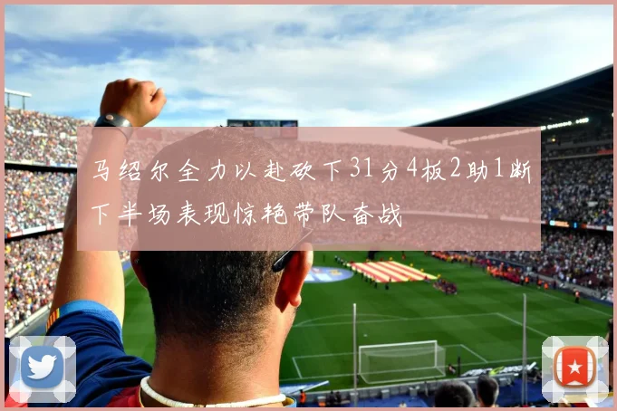 马绍尔全力以赴砍下31分4板2助1断下半场表现惊艳带队奋战