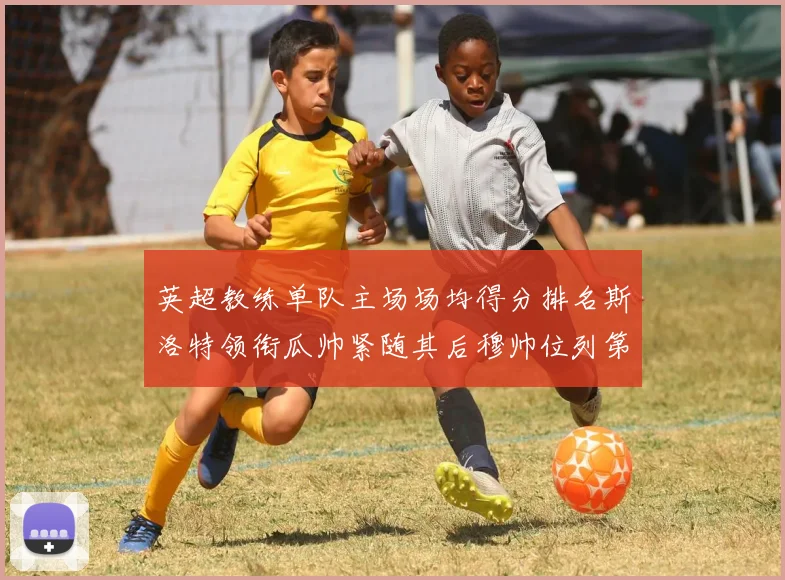 英超教练单队主场场均得分排名斯洛特领衔瓜帅紧随其后穆帅位列第五