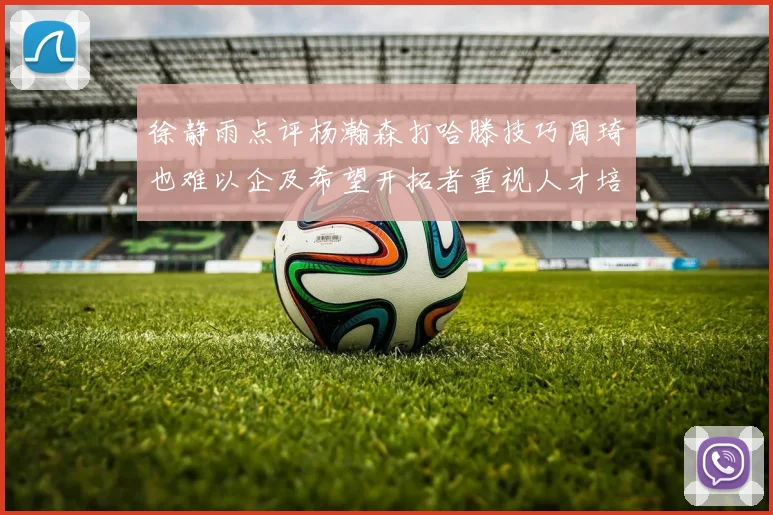 徐静雨点评杨瀚森打哈滕技巧周琦也难以企及希望开拓者重视人才培养