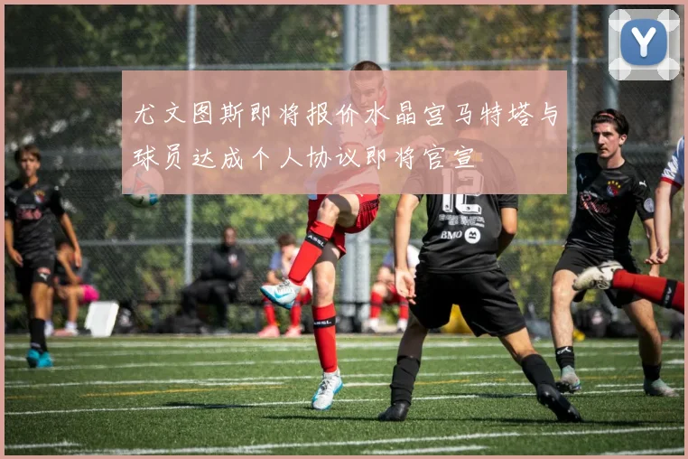 尤文图斯即将报价水晶宫马特塔与球员达成个人协议即将官宣