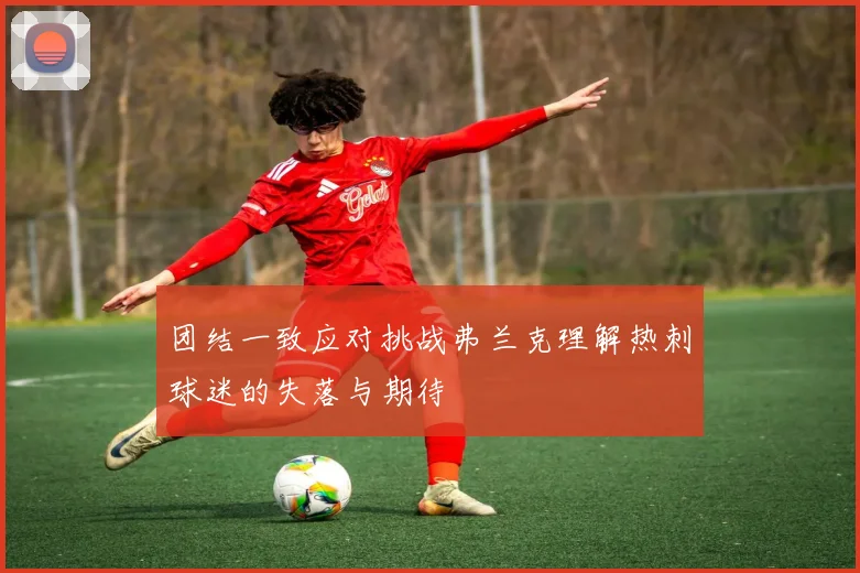 团结一致应对挑战弗兰克理解热刺球迷的失落与期待