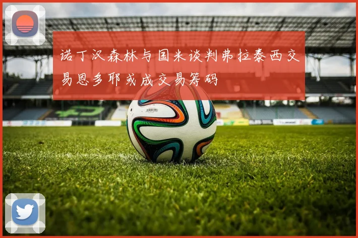 诺丁汉森林与国米谈判弗拉泰西交易恩多耶或成交易筹码