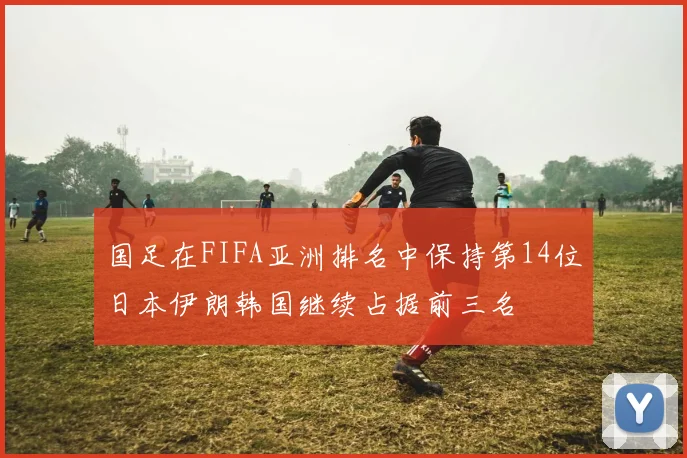 国足在FIFA亚洲排名中保持第14位日本伊朗韩国继续占据前三名