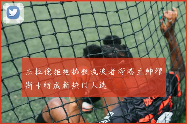 杰拉德拒绝执教流浪者海港主帅穆斯卡特成新热门人选