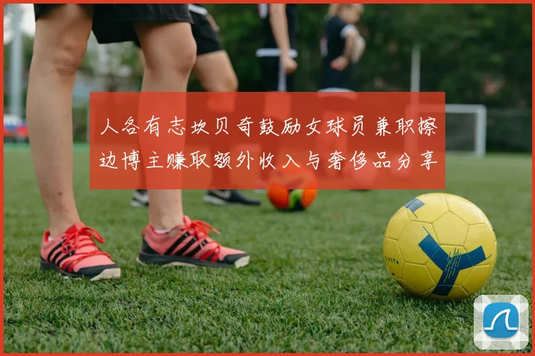 人各有志坎贝奇鼓励女球员兼职擦边博主赚取额外收入与奢侈品分享