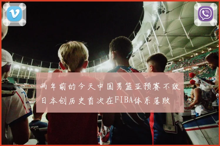 两年前的今天中国男篮亚预赛不敌日本创历史首次在FIBA体系落败