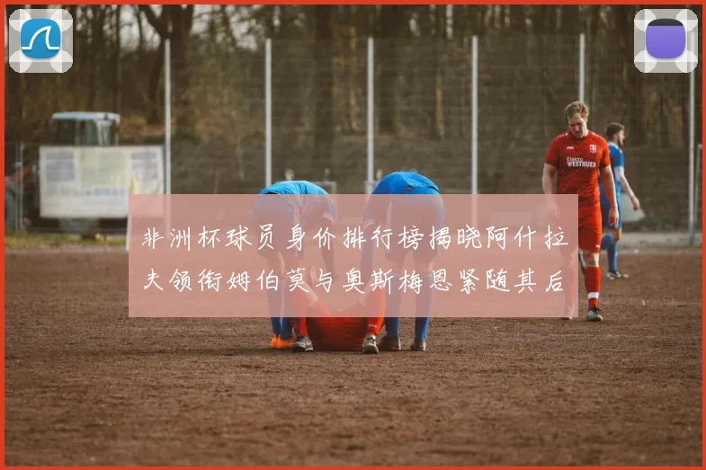 非洲杯球员身价排行榜揭晓阿什拉夫领衔姆伯莫与奥斯梅恩紧随其后